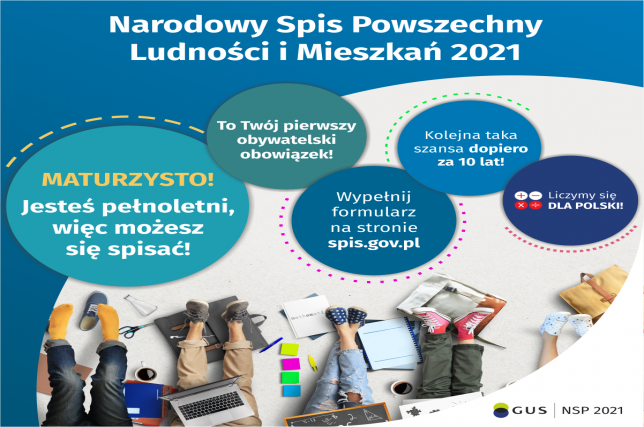 Narodowy Spis Powszechny Ludności i Mieszkań 2021. Maturzysto, jesteś pełnoletni, więc możesz się spisać! To Twój pierwszy obywatelski obowiązek! Wypełnij formularz na stronie spis.gov.pl. Kolejna taka szansa dopiero za dziesięć lat! Na ostatnim kole są cztery małe kółka ze znakami dodawania, odejmowania, mnożenia i dzielenia, obok nich napis: Liczymy się dla Polski! Na dole grafiki widać kilka siedzących młodych osób, wokół których rozłożone są zeszyty, artykuły biurowe, plecaki, laptop.  W prawym dolnym rogu jest logotyp spisu: GUS, NSP 2021.